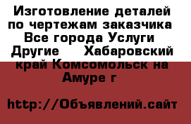 Изготовление деталей по чертежам заказчика - Все города Услуги » Другие   . Хабаровский край,Комсомольск-на-Амуре г.